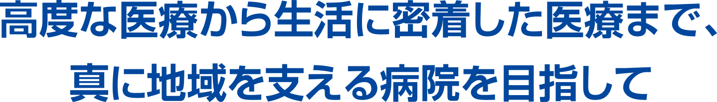 高度な医療から生活に密着した医療まで、真に地域を支える病院を目指して