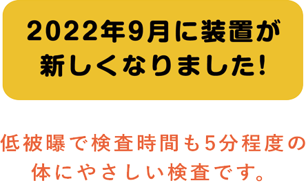 2022年9月に装置が新しくなりました! 低被曝で検査時間も5分程度の体にやさしい検査です。